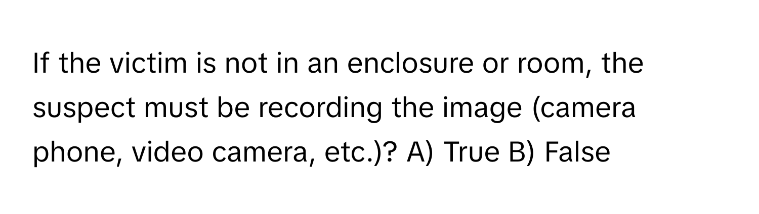 If the victim is not in an enclosure or room, the suspect must be recording the image (camera phone, video camera, etc.)?  A) True B) False