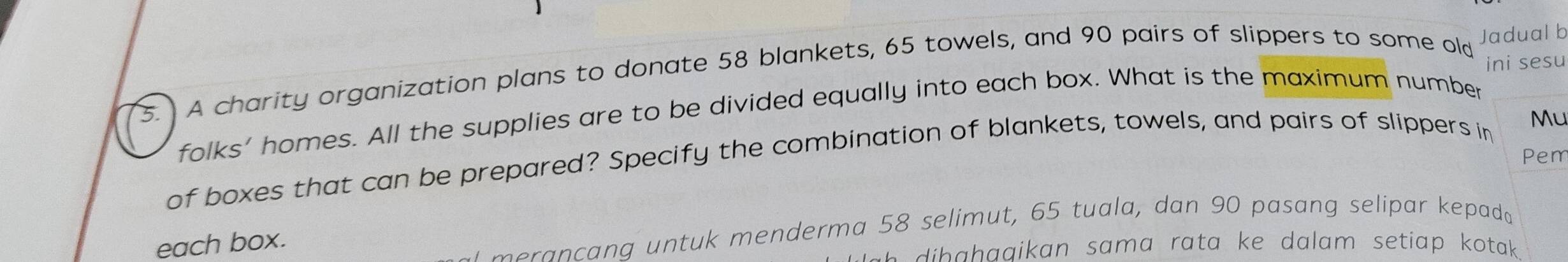 ini sesu 
3. A charity organization plans to donate 58 blankets, 65 towels, and 90 pairs of slippers to some old Jadual b 
folks' homes. All the supplies are to be divided equally into each box. What is the maximum number 
Pem 
of boxes that can be prepared? Specify the combination of blankets, towels, and pairs of slippers in 
Mu 
each box. 
m eran c ang untuk menderma 58 selimut, 65 tuala, dan 90 pasang selipar kepada 
dib ahaaikan sama rata ke dalam setiap kotak.