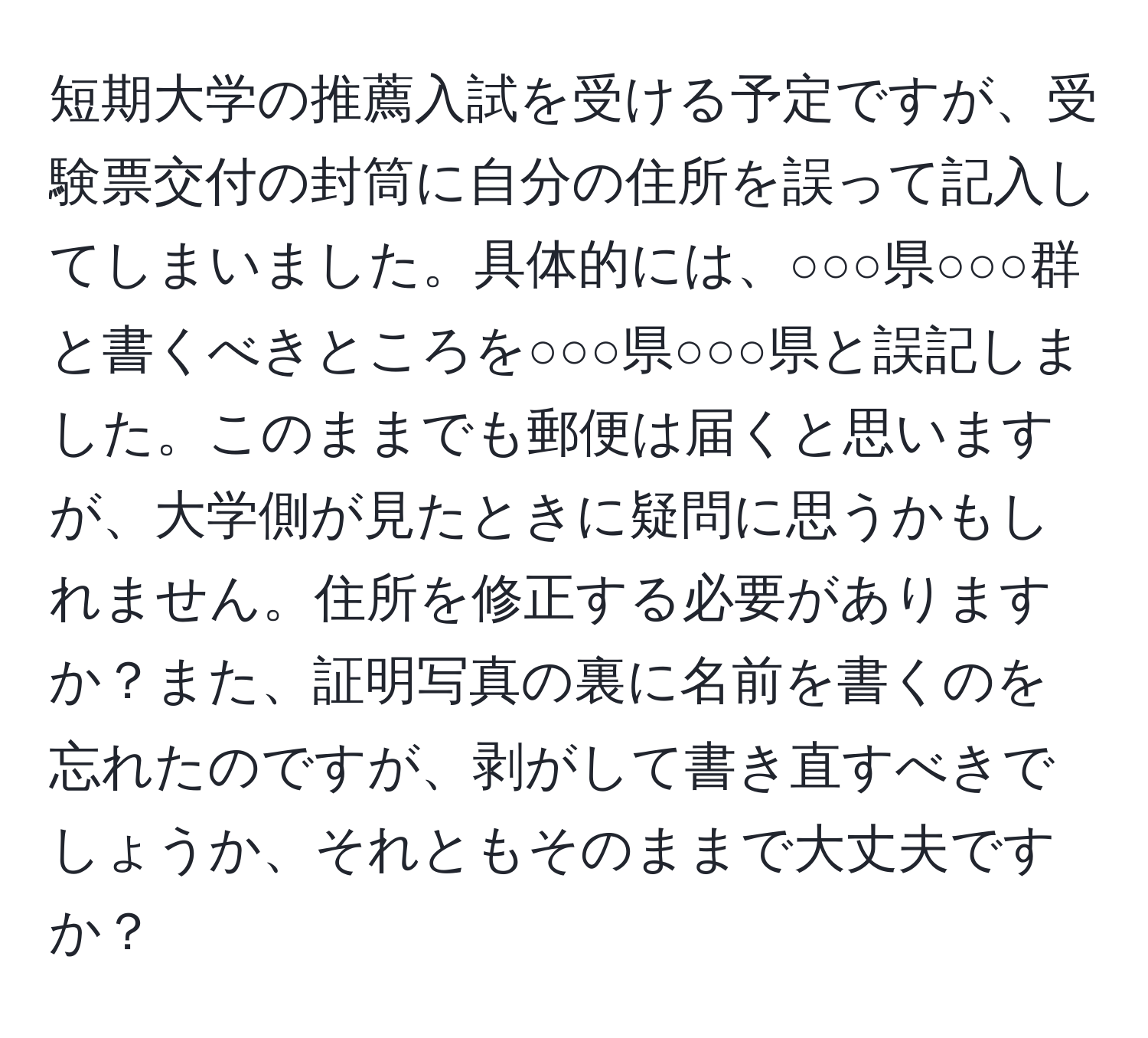 短期大学の推薦入試を受ける予定ですが、受験票交付の封筒に自分の住所を誤って記入してしまいました。具体的には、○○○県○○○群と書くべきところを○○○県○○○県と誤記しました。このままでも郵便は届くと思いますが、大学側が見たときに疑問に思うかもしれません。住所を修正する必要がありますか？また、証明写真の裏に名前を書くのを忘れたのですが、剥がして書き直すべきでしょうか、それともそのままで大丈夫ですか？