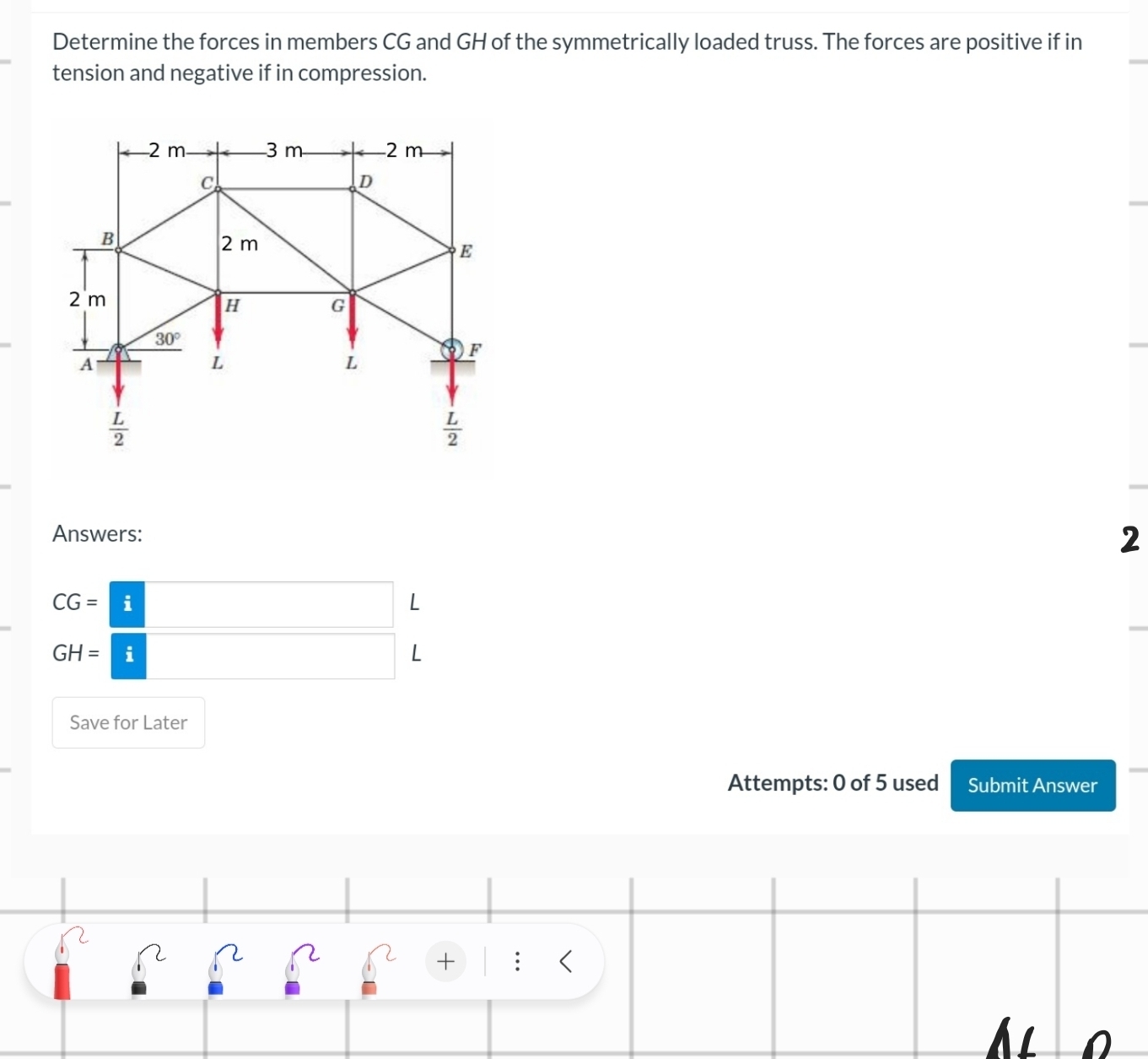 Determine the forces in members CG and GH of the symmetrically loaded truss. The forces are positive if in
tension and negative if in compression.
Answers:
2^ L
GH=□ L
Save for Later
Attempts: 0 of 5 used Submit Answer
+