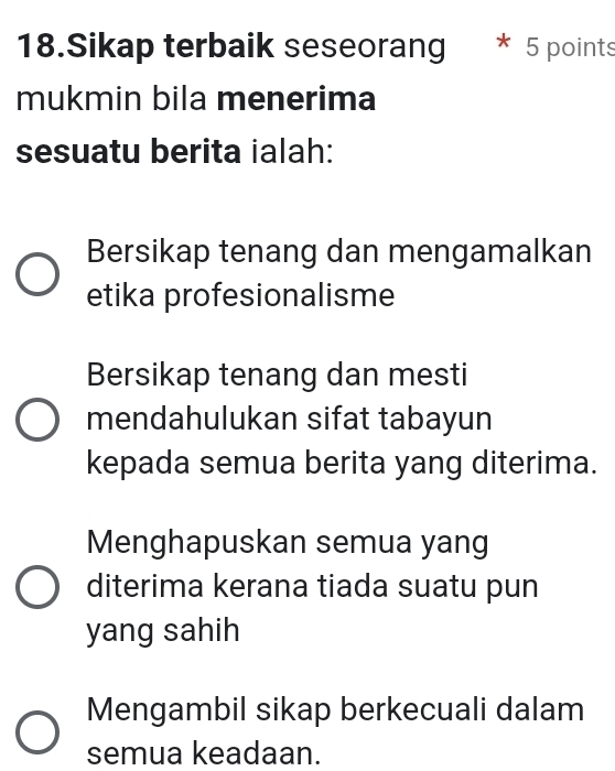 Sikap terbaik seseorang * 5 points
mukmin bila menerima
sesuatu berita ialah:
Bersikap tenang dan mengamalkan
etika profesionalisme
Bersikap tenang dan mesti
mendahulukan sifat tabayun
kepada semua berita yang diterima.
Menghapuskan semua yang
diterima kerana tiada suatu pun
yang sahih
Mengambil sikap berkecuali dalam
semua keadaan.