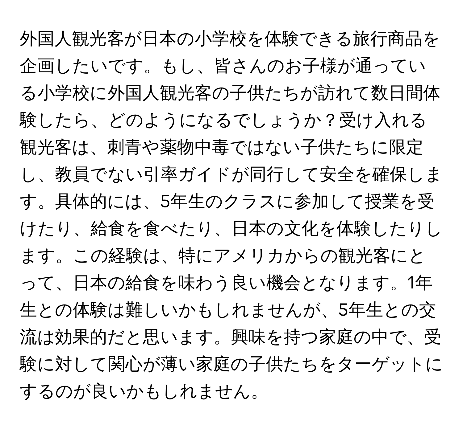 外国人観光客が日本の小学校を体験できる旅行商品を企画したいです。もし、皆さんのお子様が通っている小学校に外国人観光客の子供たちが訪れて数日間体験したら、どのようになるでしょうか？受け入れる観光客は、刺青や薬物中毒ではない子供たちに限定し、教員でない引率ガイドが同行して安全を確保します。具体的には、5年生のクラスに参加して授業を受けたり、給食を食べたり、日本の文化を体験したりします。この経験は、特にアメリカからの観光客にとって、日本の給食を味わう良い機会となります。1年生との体験は難しいかもしれませんが、5年生との交流は効果的だと思います。興味を持つ家庭の中で、受験に対して関心が薄い家庭の子供たちをターゲットにするのが良いかもしれません。