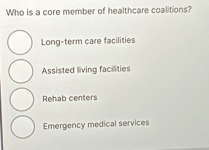 Who is a core member of healthcare coalitions?
Long-term care facilities
Assisted living facilities
Rehab centers
Emergency medical services