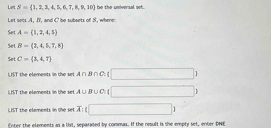 Let S= 1,2,3,4,5,6,7,8,9,10 be the universal set. 
Let sets A, B, and C be subsets of S, where: 
Set A= 1,2,4,5
Set B= 2,4,5,7,8
Set C= 3,4,7
LIST the elements in the set A∩ B∩ C :  10.8,-1)(1-1)+(1-0.7) . 
LIST the elements in the set A∪ B UC :  □° □ 
LIST the elements in the set overline A : 
| 
Enter the elements as a list, separated by commas. If the result is the empty set, enter DNE