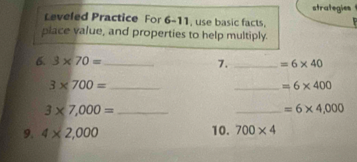 strategies 
Leveled Practice For 6-11, use basic facts, 
place value, and properties to help multiply. 
6. 3* 70= _ 7. _ =6* 40
_ 3* 700=
_ =6* 400
3* 7,000= _ 
_ =6* 4,000
9. 4* 2,000 10. 700* 4