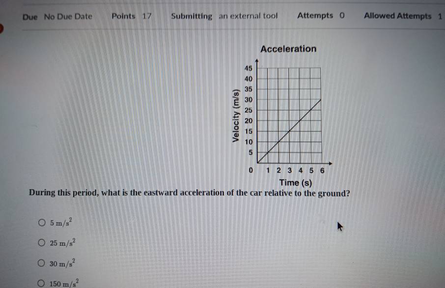 Due No Due Date Points 17 Submitting an external tool Attempts 0 Allowed Attempts 1
Acceleration

Time (s)
During this period, what is the eastward acceleration of the car relative to the ground?
5m/s^2
25m/s^2
30m/s^2
150m/s^2