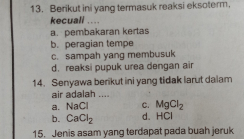 Berikut ini yang termasuk reaksi eksoterm,
kecuali ...
a.pembakaran kertas
b. peragian tempe
c. sampah yang membusuk
d. reaksi pupuk urea dengan air
14. Senyawa berikut ini yang tidak larut dalam
air adalah ....
a、 NaCl C. MgCl_2
b. CaCl_2 d、 HCl
15. Jenis asam yang terdapat pada buah jeruk