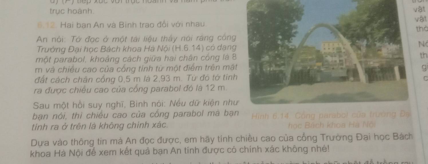 ) (F) tếp xắc với trục noanh và ) 
trục hoành.ật 
vật 
6.12. Hai bạn An và Bình trao đổi với nhau. 
thờ 
An nói: Tớ đọc ở một tài liệu thấy nói ráng công 
Trường Đại học Bách khoa Hà Nội (H.6.14) có dạng 
Nó 
một parabol, khoảng cách giữa hai chân cổng là 8th 
m và chiều cao của cổng tính từ một điểm trên mặt g 
đất cách chân cổng 0,5 m là 2,93 m. Từ đó tớ tính 
C 
ra được chiêu cao của cổng parabol đó là 12 m. 
Sau một hồi suy nghĩ, Bình nói: Nếu dữ kiện như 
bạn nói, thì chiều cao của cồng parabol mà bạn Hình 6.14. Công parabol của trường Đạ 
tính ra ở trên là không chính xác. học Bách khoa Hà Nội 
Dựa vào thông tin mà An đọc được, em hãy tính chiều cao của cổng Trường Đại học Bách 
khoa Hà Nội để xem kết quả bạn An tính được có chính xác không nhé!