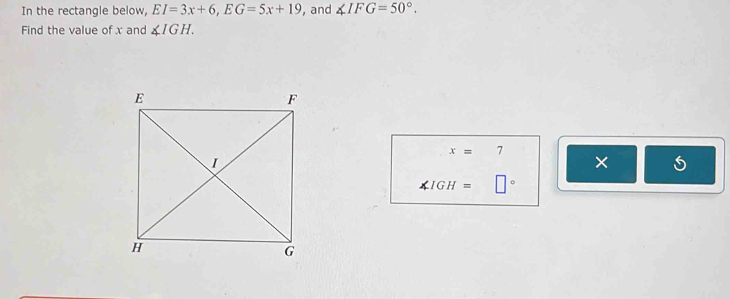 In the rectangle below, EI=3x+6, EG=5x+19 , and ∠ IFG=50°. 
Find the value of x and ∠ IGH.
x=7
× 5
∠ IGH= □°