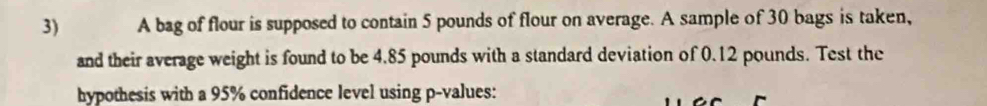 A bag of flour is supposed to contain 5 pounds of flour on average. A sample of 30 bags is taken, 
and their average weight is found to be 4.85 pounds with a standard deviation of 0.12 pounds. Test the 
hypothesis with a 95% confidence level using p -values: