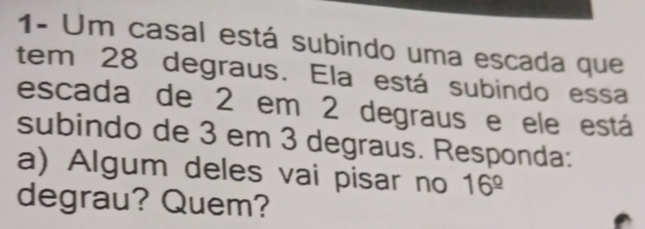 1- Um casal está subindo uma escada que 
tem 28 degraus. Ela está subindo essa 
escada de 2 em 2 degraus e ele está 
subindo de 3 em 3 degraus. Responda: 
a) Algum deles vai pisar no 16^(_ circ)
degrau? Quem?