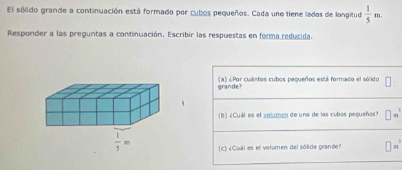 El sólido grande a continuación está formado por cubos pequeños. Cada uno tiene lados de longitud  1/5 m.
Responder a las preguntas a continuación. Escribir las respuestas en forma reducida.
(a) ¿Por cuántos cubos pequeños está formado el sólido ||
grande?
(b) ¿Cuál es el volumen de uno de los cubos pequeños? □ m^3
(c) ¿Cuál es el volumen del sólido grande? □ m^3