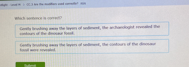 otlight - Level M > CC.3 Are the modifiers used correctly? R5N
Which sentence is correct?
Gently brushing away the layers of sediment, the archaeologist revealed the
contours of the dinosaur fossil.
Gently brushing away the layers of sediment, the contours of the dinosaur
fossil were revealed.
Submit