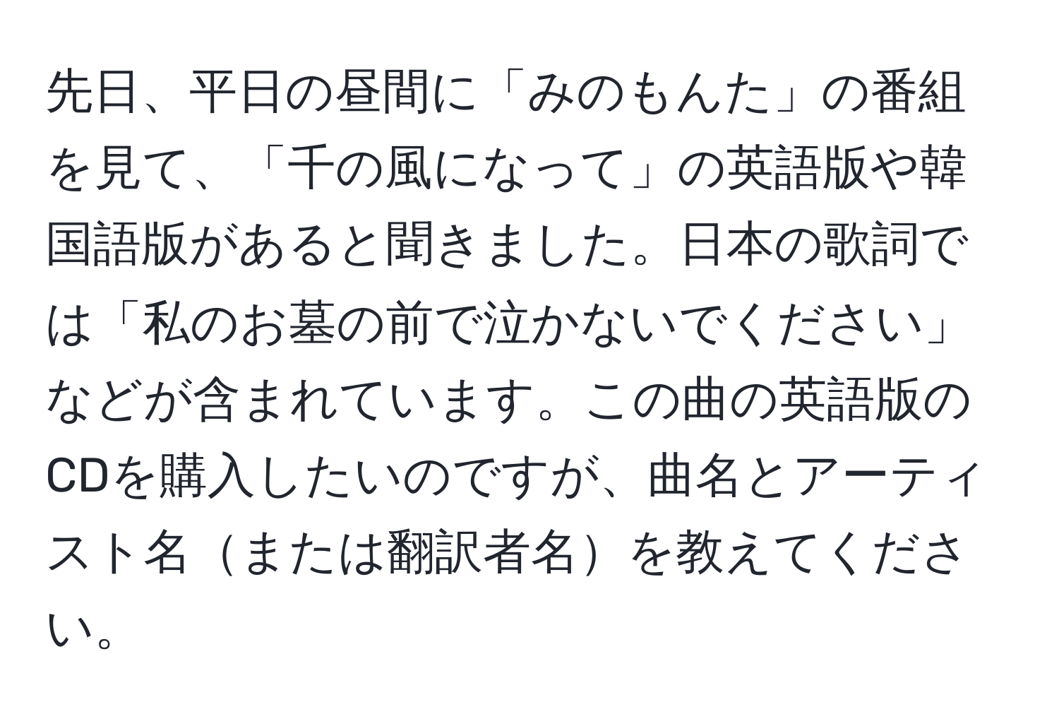 先日、平日の昼間に「みのもんた」の番組を見て、「千の風になって」の英語版や韓国語版があると聞きました。日本の歌詞では「私のお墓の前で泣かないでください」などが含まれています。この曲の英語版のCDを購入したいのですが、曲名とアーティスト名または翻訳者名を教えてください。