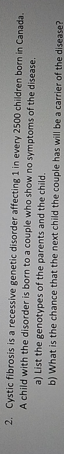 Cystic fibrosis is a recessive genetic disorder affecting 1 in every 2500 children born in Canada. 
A child with the disorder is born to a couple who show no symptoms of the disease. 
a) List the genotypes of the parents and the child. 
b) What is the chance that the next child the couple has will be a carrier of the disease?