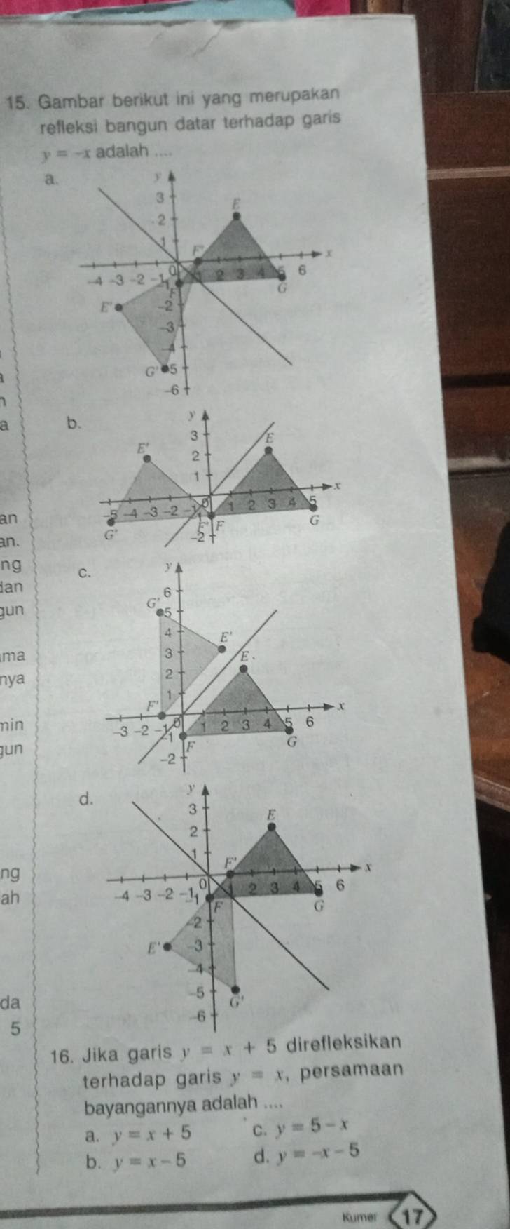 Gambar berikut ini yang merupakan
refleksi bangun datar terhadap garis
y=-x adalah ,,_
a.
a 
an
an.
ng 
ian
gun
ma
nya
min
gun
d.
ng
ah 
da
5
16. Jika garis y=x+5 direfleksikan
terhadap garis y=x ， persamaan
bayangannya adalah ....
a. y=x+5 C. y=5-x
b. y=x-5 d. y=-x-5
Kumer 17