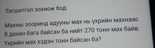 эгшитгэл зохиож бод: 
Махньι зооринд адууныι мах нь γхрийн махнаас 
8 дахин бага байсан ба нийт 270 тонн мах байв. 
Υхрийн мах хэдэн тонн байсан бэ?