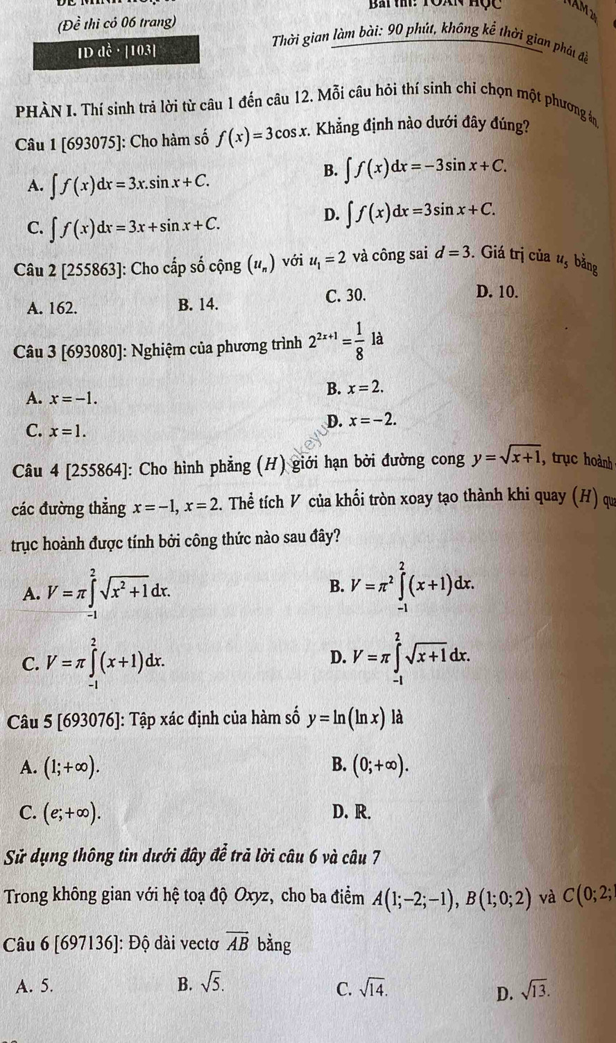 Bài ti: Toàn hộc
(Dhat e thi cỏ 06 trang)
IDdhat C· | 103|
Thời gian làm bài: 90 phút, không kể thời gian phát đề
PHÀN I. Thí sinh trả lời từ câu 1 đến câu 12. Mỗi câu hỏi thí sinh chỉ chọn một phương án
Câu 1 [693075]: Cho hàm số f(x)=3cos x. Khẳng định nào dưới đây đúng?
A. ∈t f(x)dx=3x.sin x+C.
B. ∈t f(x)dx=-3sin x+C.
C. ∈t f(x)dx=3x+sin x+C.
D. ∈t f(x)dx=3sin x+C.
Câu 2 |25 55863]: Cho cấp số cộng (u_n) với u_1=2 và công sai d=3. Giá trị của ư, bằng
A. 162. B. 14. C. 30.
D. 10.
Câu 3 [693080]: Nghiệm của phương trình 2^(2x+1)= 1/8  là
A. x=-1.
B. x=2.
C. x=1.
D. x=-2.
Câu 4 [255864]: Cho hình phẳng (H) giới hạn bời đường cong y=sqrt(x+1) , trục hoành
các đường thẳng x=-1,x=2. Thể tích V của khối tròn xoay tạo thành khi quay (H) qu
trục hoành được tính bởi công thức nào sau đây?
A. V=π ∈tlimits _(-1)^2sqrt(x^2+1)dx.
B. V=π^2∈tlimits _(-1)^2(x+1)dx.
C. V=π ∈tlimits _(-1)^2(x+1)dx. V=π ∈tlimits _(-1)^2sqrt(x+1)dx.
D.
Câu 5 [693076]: Tập xác định của hàm số y=ln (ln x) là
A. (1;+∈fty ). B. (0;+∈fty ).
C. (e;+∈fty ). D. R.
Sử dụng thông tin dưới đây để trả lời câu 6 và câu 7
Trong không gian với hệ toạ độ Oxyz, cho ba điểm A(1;-2;-1),B(1;0;2) và C(0;2;
Câu 6 [697136]: Độ dài vectơ vector AB bằng
A. 5. B. sqrt(5). sqrt(14). sqrt(13).
C.
D.