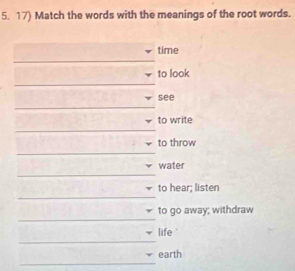 Match the words with the meanings of the root words. 
time 
_ 
to look 
_ 
see 
_ 
to write 
_ 
to throw 
_ 
_ 
water 
_ 
to hear; listen 
_ 
to go away; withdraw 
life 
_ 
_ 
earth 
_