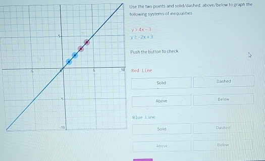 Use the two points and solid/dashed. above/below to graph the
ing systems of inequalities
y>4x-3
y≥ -2x+3
the button to check
Line
Solid Dashed
Below
Above
e Line
Solid Dashed
Above Below