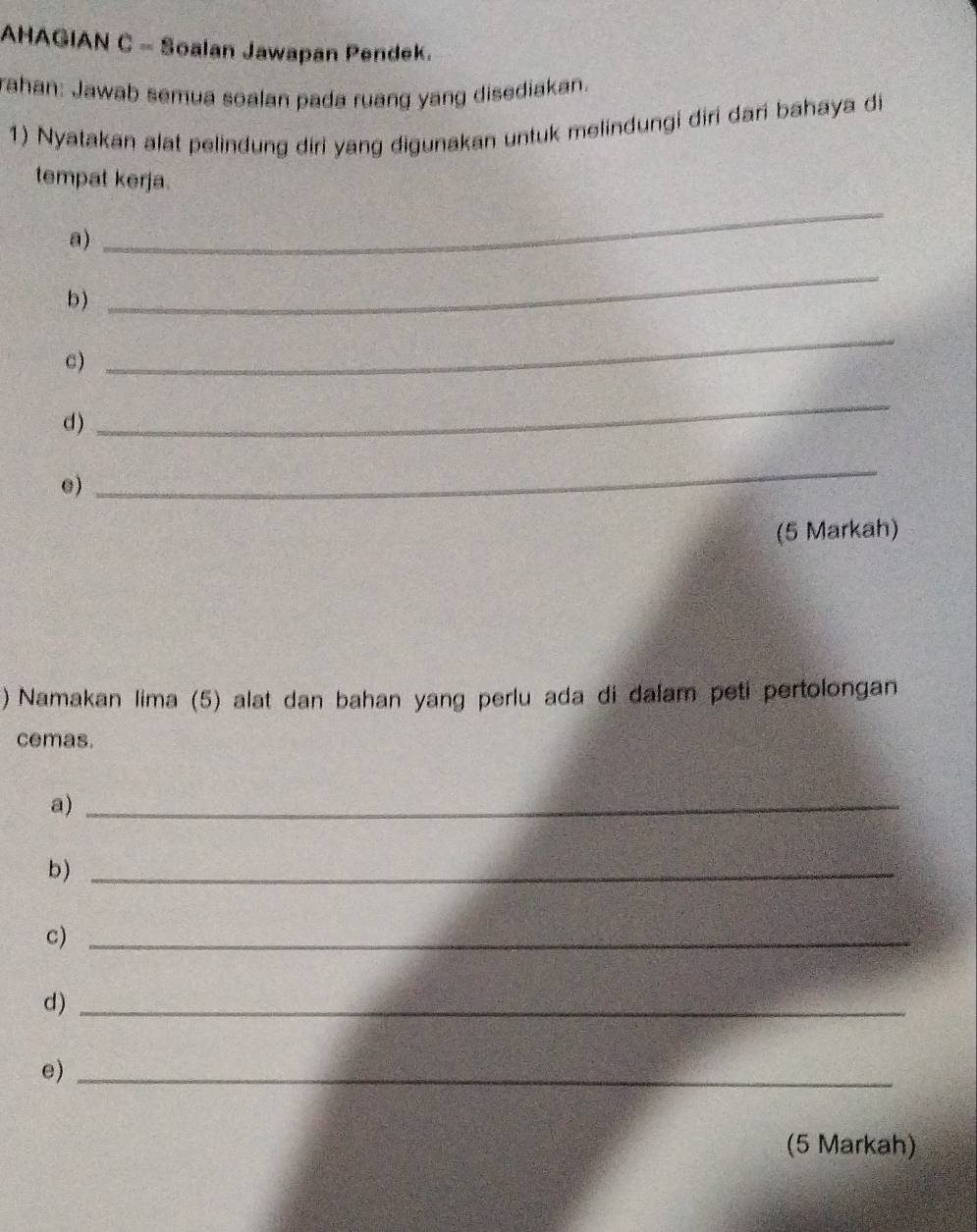 AHAGIAN C - Soalan Jawapan Pendek. 
rahan: Jawab semua soalan pada ruang yang disediakan. 
1) Nyatakan alat pelindung diri yang digunakan untuk melindungi diri dari bahaya di 
tempat kerja. 
a) 
_ 
b) 
_ 
c) 
_ 
d) 
_ 
e) 
_ 
(5 Markah) 
) Namakan lima (5) alat dan bahan yang perlu ada di dalam peti pertolongan 
cemas. 
a)_ 
b)_ 
c)_ 
d)_ 
e)_ 
(5 Markah)