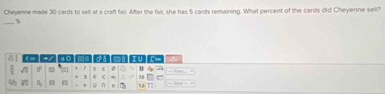 Cheyenne made 30 cards to sell at a craft fair. After the fair, she has 5 cards remaining. What percent of the cards did Cheyenne sell? 
_%
sqrt(□ ) ∈∞ =7 a|0 |≡ ca (o) Lm 
 □ /□   sqrt(□ ) □^(□) (1 (0] + B == Font.... 
X + C 11
% overline VU a_0 pl 0 4 U n 18 TI = Sire = =