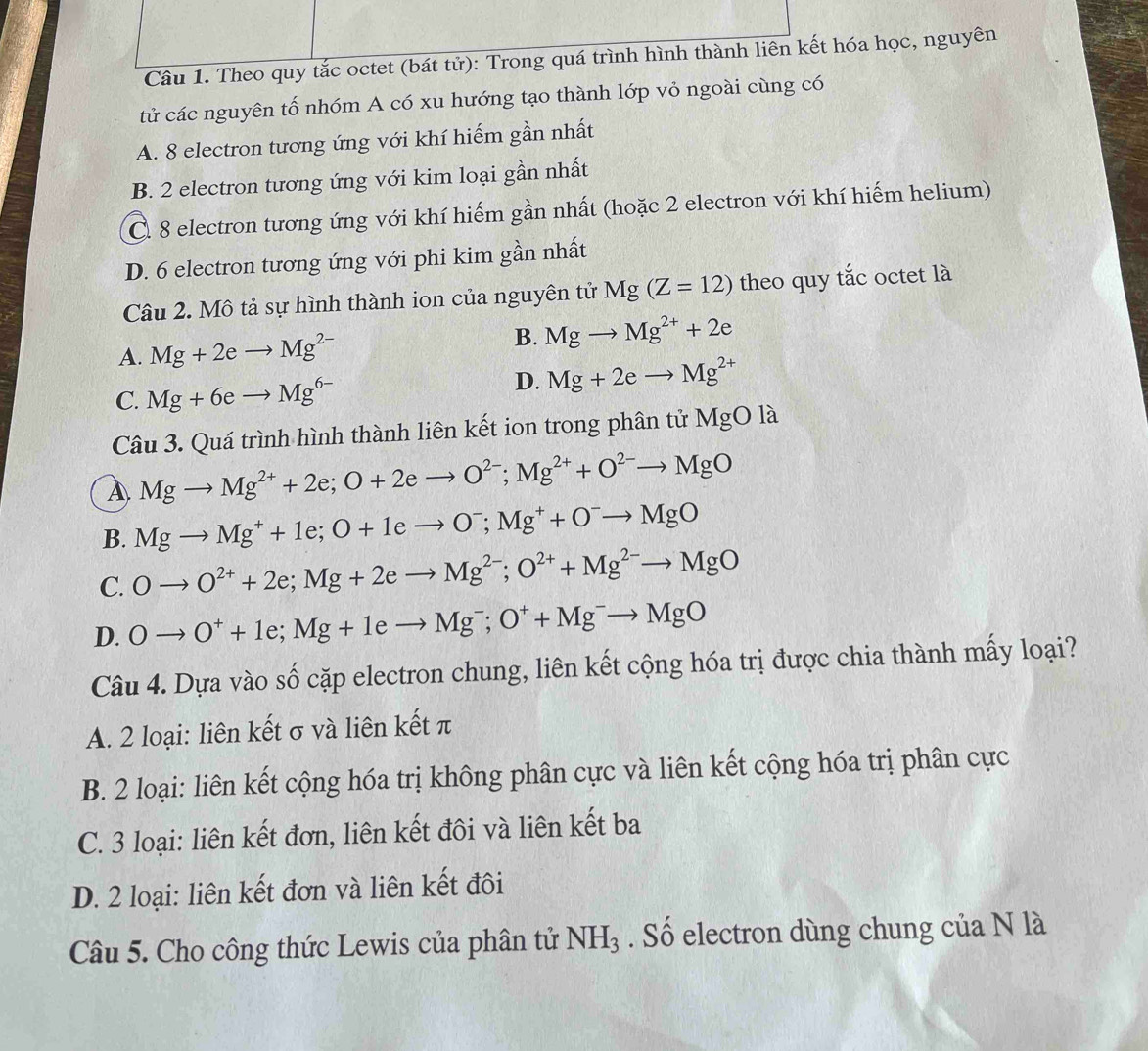 Theo quy tắc octet (bát tử): Trong quá trình hình thành liên kết hóa học, nguyên
tử các nguyên tố nhóm A có xu hướng tạo thành lớp vỏ ngoài cùng có
A. 8 electron tương ứng với khí hiếm gần nhất
B. 2 electron tương ứng với kim loại gần nhất
C. 8 electron tương ứng với khí hiếm gần nhất (hoặc 2 electron với khí hiếm helium)
D. 6 electron tương ứng với phi kim gần nhất
Câu 2. Mô tả sự hình thành ion của nguyên tử Mg(Z=12) theo quy tắc octet là
A. Mg+2eto Mg^(2-)
B. Mgto Mg^(2+)+2e
C. Mg+6eto Mg^(6-)
D. Mg+2eto Mg^(2+)
Câu 3. Quá trình hình thành liên kết ion trong phân tử 1 MgOla
Mgto Mg^(2+)+2e;O+2eto O^(2-);Mg^(2+)+O^(2-)to MgO
B. Mgto Mg^++1e;O+1eto O^-;Mg^++O^-to MgO
C. Oto O^(2+)+2e;Mg+2eto Mg^(2-);O^(2+)+Mg^(2-)to MgO
D. Oto O^++1e;Mg+1eto Mg^-;O^++Mg^-to MgO
Câu 4. Dựa vào số cặp electron chung, liên kết cộng hóa trị được chia thành mấy loại?
A. 2 loại: liên kết σ và liên kết π
B. 2 loại: liên kết cộng hóa trị không phân cực và liên kết cộng hóa trị phân cực
C. 3 loại: liên kết đơn, liên kết đôi và liên kết ba
D. 2 loại: liên kết đơn và liên kết đôi
Câu 5. Cho công thức Lewis của phân tử NH_3. Số electron dùng chung của N là