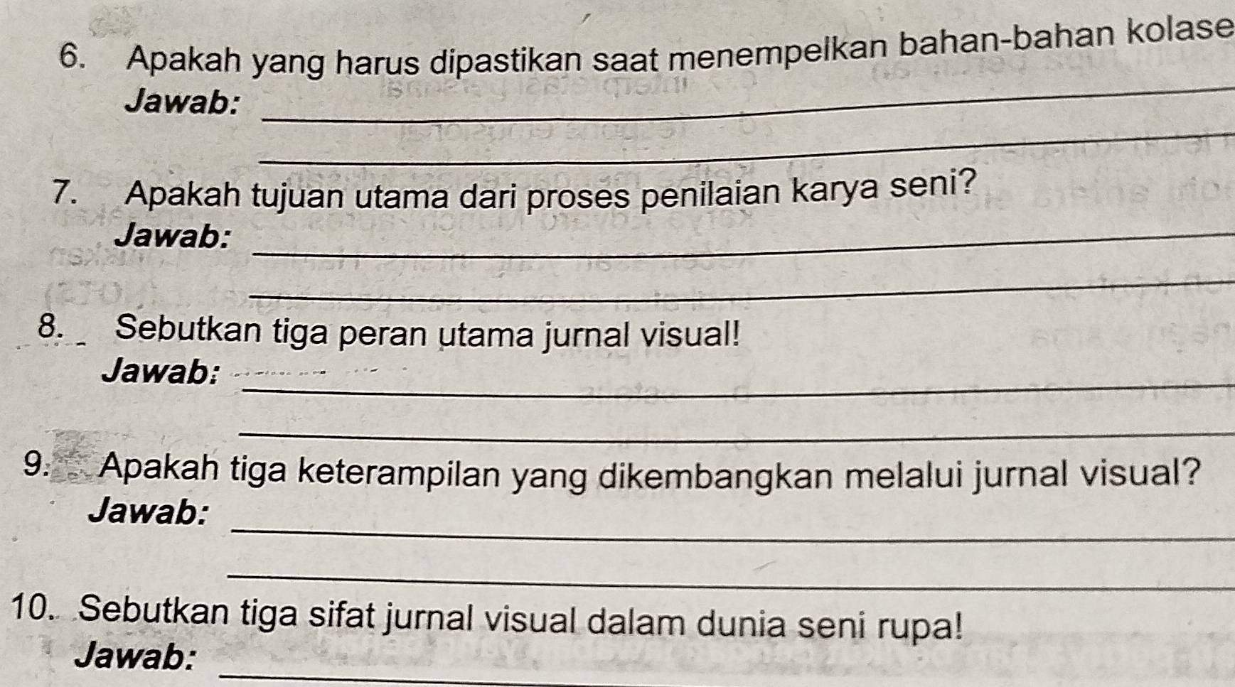 Apakah yang harus dipastikan saat menempelkan bahan-bahan kolase 
_ 
_ 
Jawab: 
7. Apakah tujuan utama dari proses penilaian karya seni? 
Jawab:_ 
_ 
8. Sebutkan tiga peran utama jurnal visual! 
Jawab:_ 
_ 
9. Apakah tiga keterampilan yang dikembangkan melalui jurnal visual? 
_ 
Jawab: 
_ 
10. Sebutkan tiga sifat jurnal visual dalam dunia seni rupa! 
Jawab:_