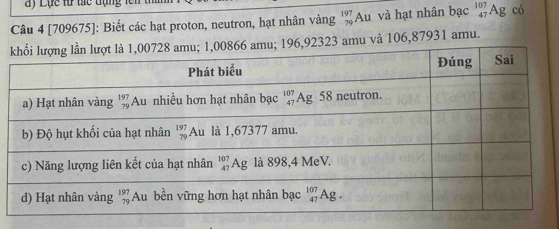 Lực từ tắc đụng lên
Câu 4 [709675]: Biết các hạt proton, neutron, hạt nhân vàng beginarrayr 197 79endarray Au và hạt nhân bạc^(107)_47Ag có
3 amu và 106,87931 amu.