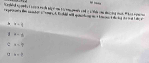 it Pranca
Ezekiel spends t bours each night on his homework and — of this time studying math. Which equation
represents the number of hours. A, Ezekiel will spend doing math homework during the nest 5 days?
A h= 1/8 
a A=y_2
C A= 2a/T 
D h= h/T 