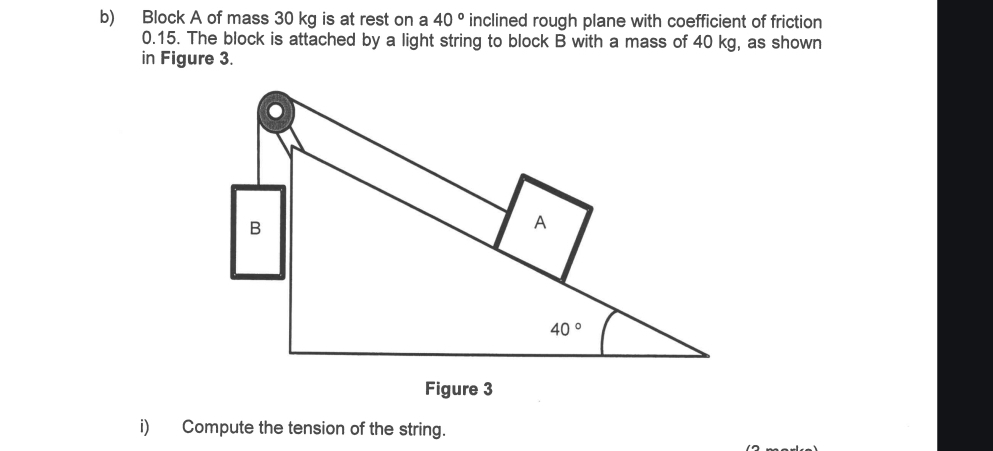 Block A of mass 30 kg is at rest on a 40° inclined rough plane with coefficient of friction
0.15. The block is attached by a light string to block B with a mass of 40 kg, as shown
in Figure 3.
i) Compute the tension of the string.