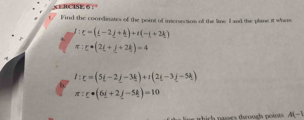 XERCISE 6 : 
8 1. Find the coordinates of the point of intersection of the line 7 and the plane π where 

a. l:r=(i-2j+k)+t(-i+2k)
π :r· (2i+j+2k)=4
l:r=(5_ i-2_ j-3_ k)+t(2_ i-3_ j-5k)
b.
π :r· (6i+2j-5k)=10
w p asses th r oug p oint A(-1