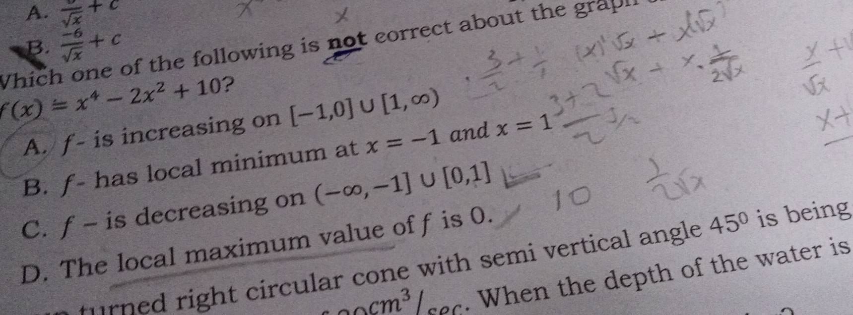 A. frac sqrt(x)+c
B.  (-6)/sqrt(x) +c
Whích of the following is not correct about the grapl .
f(x)=x^4-2x^2+10 ? [-1,0]∪ [1,∈fty )
A. f - is increasing on
B. f - has local minimum at x=-1 and x=1
C. f - is decreasing on (-∈fty ,-1]∪ [0,1]
D. The local maximum value off is 0.
t urn ed right circular cone with semi vertical angle 45° is being
Ar /_ecm^3/sec . When the depth of the water is