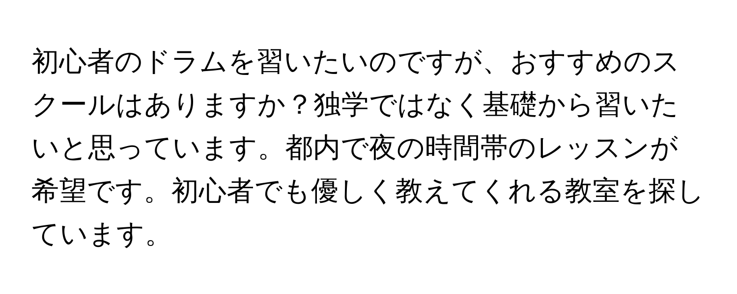 初心者のドラムを習いたいのですが、おすすめのスクールはありますか？独学ではなく基礎から習いたいと思っています。都内で夜の時間帯のレッスンが希望です。初心者でも優しく教えてくれる教室を探しています。