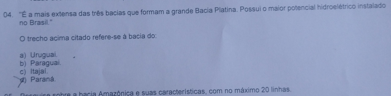 ''É a mais extensa das três bacias que formam a grande Bacia Platina. Possui o maior potencial hidroelétrico instalado
no Brasil."
O trecho acima citado refere-se à bacia do:
a) Uruguai.
b) Paraguai.
c) Itajaí.
d) Paraná.
se sobre a hacia Amazônica e suas características, com no máximo 20 linhas.