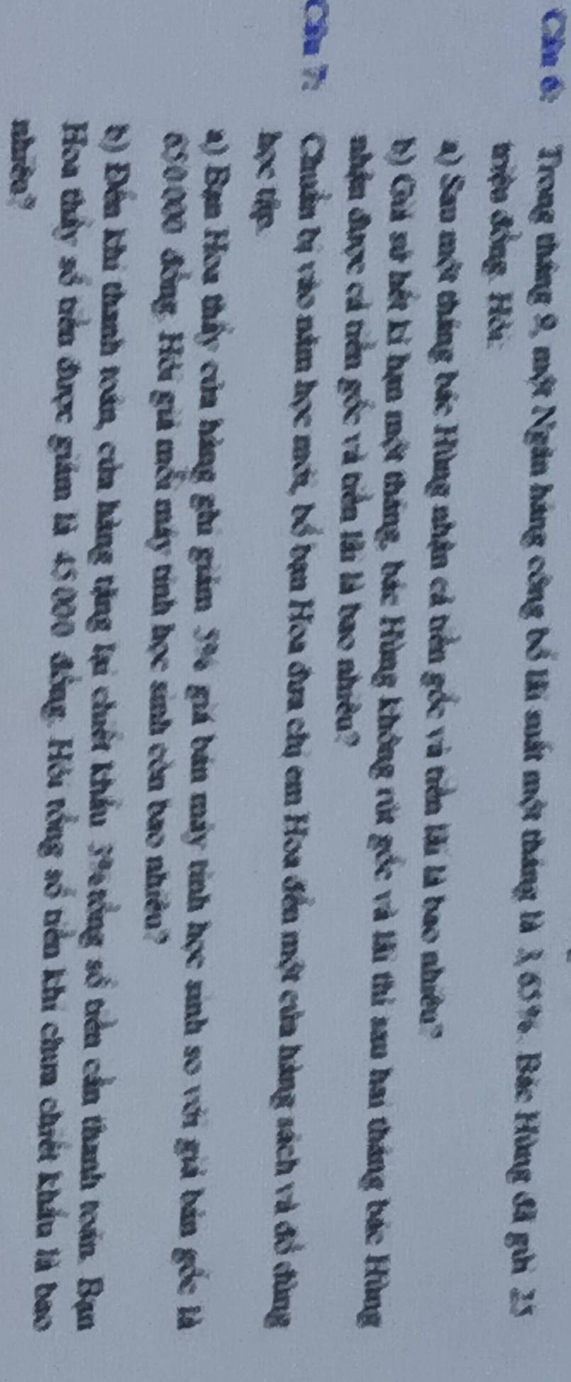 Cân 6: Trong tháng 9, một Ngân háng công bố lài suất một tháng là 3, 65%. Bác Hùng đã gửi 25
triệu đồng. Hỏi: 
a) Sau một tháng bác Hùng nhận cả tiên gốc và tiền lài là bao nhiều? 
b) Giả sử hết ki hạn một tháng, bác Hùng không rút gốc và lãi thi sau hai tháng bác Hùng 
nhận được cả tiền gốc và tiên lài là bao nhiều? 
Câu 7: Chuẩn bị vào năm học mới, bố bạn Hoa đưa chị em Hoa đến một của hàng sách và đồ đùng 
học tập. 
a) Bạn Hoa thấy của hàng ghi giám 5% giá bán máy tính học sinh so với giả bản gốc là
650000 đồng. Hỏi giả mỗi máy tính học sinh còn bao nhiêu? 
b) Đến khi thanh toán, của hàng tặng lại chiết khẩu 3% tổng số tiên cản thanh toán. Bạn 
Hoa thấy số tiên được giám là 45000 đồng. Hỏi tổng số tiên khí chưa chiết khẩu là bao 
nhito?