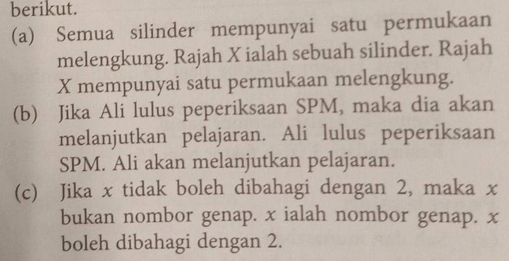 berikut. 
(a) Semua silinder mempunyai satu permukaan 
melengkung. Rajah X ialah sebuah silinder. Rajah
X mempunyai satu permukaan melengkung. 
(b) Jika Ali lulus peperiksaan SPM, maka dia akan 
melanjutkan pelajaran. Ali lulus peperiksaan 
SPM. Ali akan melanjutkan pelajaran. 
(c) Jika x tidak boleh dibahagi dengan 2, maka x
bukan nombor genap. x ialah nombor genap. x
boleh dibahagi dengan 2.