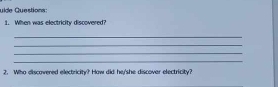 uide Questions: 
1. When was electricity discovered? 
_ 
_ 
_ 
_ 
2. Who discovered electricity? Haw did he/she discover electricity? 
_