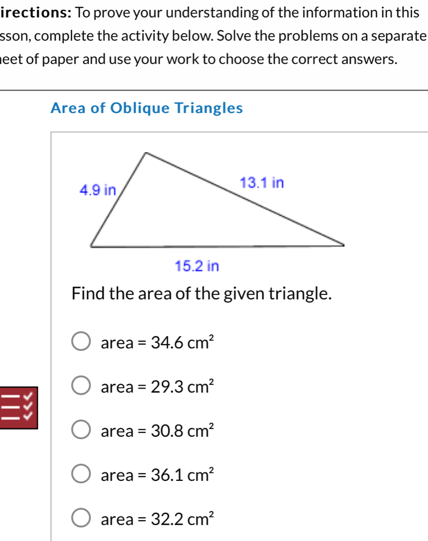 irections: To prove your understanding of the information in this
sson, complete the activity below. Solve the problems on a separate
neet of paper and use your work to choose the correct answers.
Area of Oblique Triangles
Find the area of the given triangle.
area=34.6cm^2
area=29.3cm^2

area=30.8cm^2
area=36.1cm^2
area=32.2cm^2