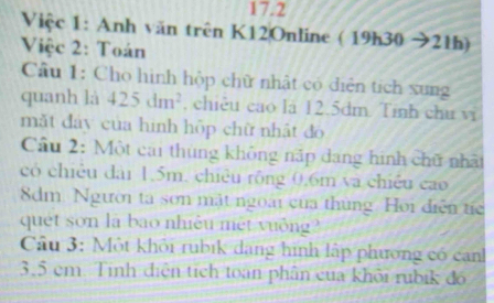 17.2 
Việc 1: Anh văn trên K12Online ( 19h30 sqrt() 21h) 
Việc 2: Toán 
Cầu 1: Cho hình hộp chữ nhật có diễn tích xung 
quanh là 425dm^2 , chiêu cao là 12.5dm. Tinh chu vi 
mǎt đảy của hình hộp chữ nhật đo 
Cầu 2: Một cai thùng không nấp dang hình chữ nhất 
có chiều đài 1.5m, chiêu rông 0.6m và chiều cao
8dm. Người ta sơn mặt ngoài của thủng Hoi diễn tíc 
quet son là bao nhiều mét vuởng? 
Câu 3: Một khỏi rubik dang hình lập phương có canh
3,5 em. Tính điện tích toạn phân của khỏi rubik đó