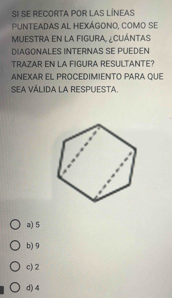 SI SE RECORTA POR LAS LÍNEAS
PUNTEADAS AL HEXÁGONO, COMO SE
MUESTRA EN LA FIGURA, ¿CUÁNTAS
DIAGONALES INTERNAS SE PUEDEN
TRAZAR EN LA FIGURA RESULTANTE?
ANEXAR EL PROCEDIMIENTO PARA QUE
SEA VÁLIDA LA RESPUESTA.
a) 5
b) 9
c) 2
d) 4