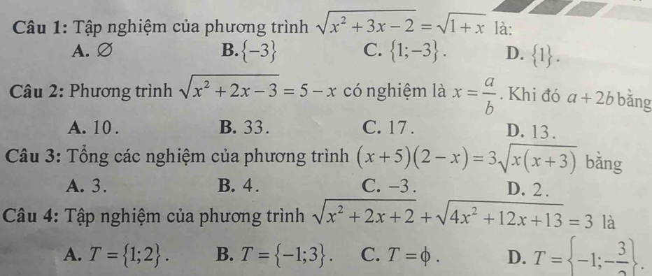 Tập nghiệm của phương trình sqrt(x^2+3x-2)=sqrt(1+x) là:
A. ∅ B.  -3 C.  1;-3. D.  1. 
* Câu 2: Phương trình sqrt(x^2+2x-3)=5-x có nghiệm là x= a/b . Khi đó a+2b bǎng
A. 10. B. 33. C. 17.
D. 13.
Câu 3: Tổng các nghiệm của phương trình (x+5)(2-x)=3sqrt(x(x+3)) bằng
A. 3. B. 4. C. -3. D. 2.
Câu 4: Tập nghiệm của phương trình sqrt(x^2+2x+2)+sqrt(4x^2+12x+13)=3 là
A. T= 1;2. B. T= -1;3. C. T=phi. D. T= -1;- 3/2 .