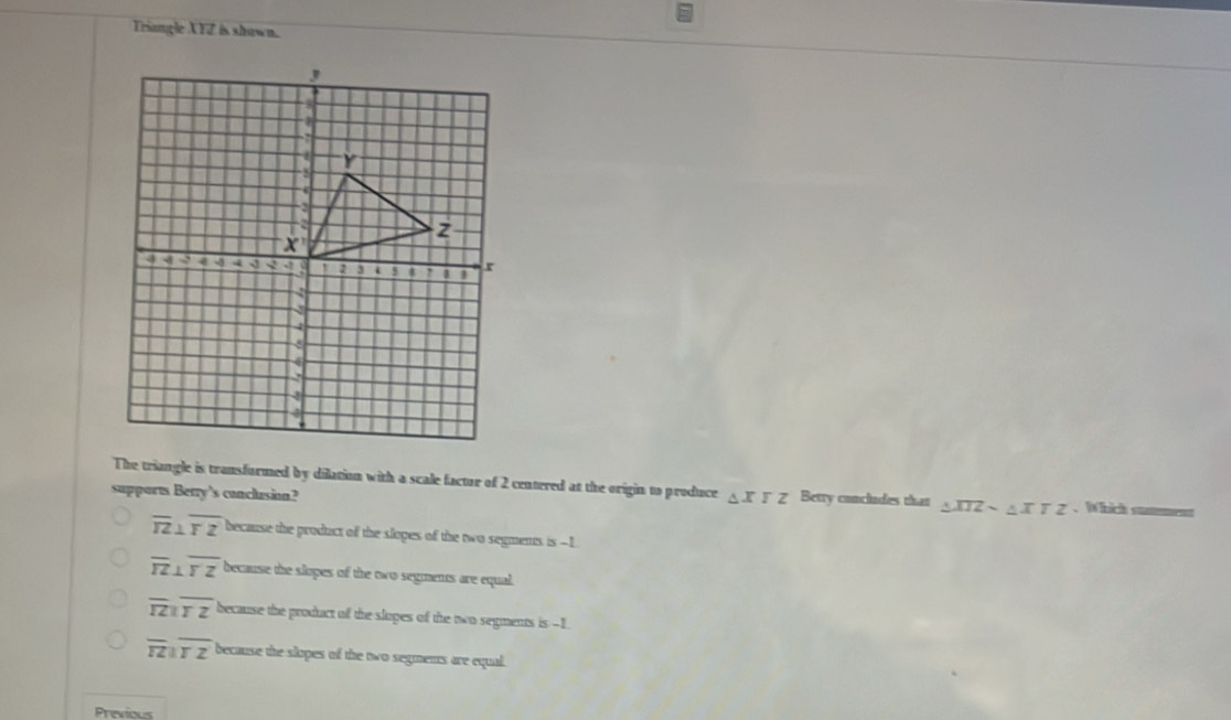 Triangle XFZ is shown.
The triangle is transformed by dilation with a scale factur of 2 centered at the origin to produce △ XYZ Betry concludes than △ XIZsim △ XTZ. Which snmment
supports Betry’s conclusion?
overline TZ⊥ overline TZ because the product of the slopes of the two segments is --1
overline TZ⊥ overline YZ because the slopes of the two segments are equal.
overline TZparallel overline TZ because the product of the sloges of the two segments is -1
overline TZparallel overline TZ because the slopes of the two segmens are equal.
Previous