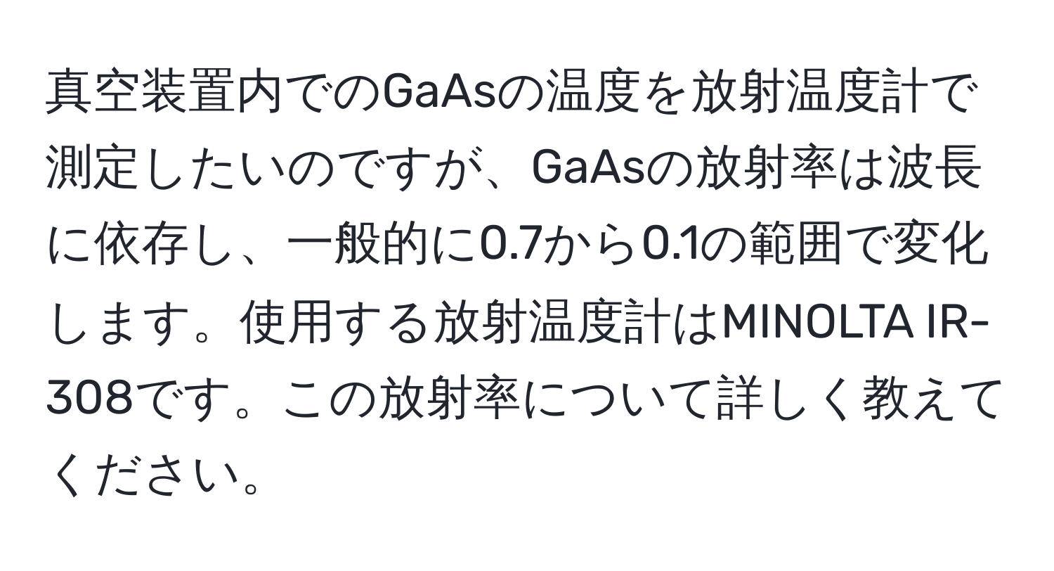 真空装置内でのGaAsの温度を放射温度計で測定したいのですが、GaAsの放射率は波長に依存し、一般的に0.7から0.1の範囲で変化します。使用する放射温度計はMINOLTA IR-308です。この放射率について詳しく教えてください。