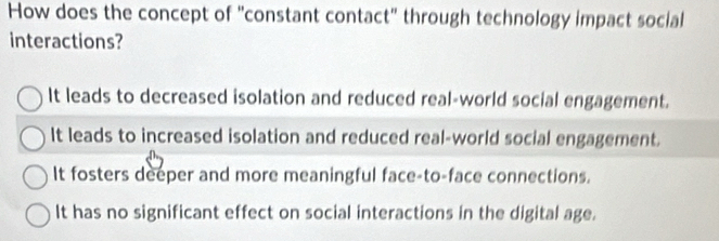 How does the concept of "constant contact" through technology impact social
interactions?
It leads to decreased isolation and reduced real-world social engagement.
It leads to increased isolation and reduced real-world social engagement.
It fosters deeper and more meaningful face-to-face connections.
It has no significant effect on social interactions in the digital age.