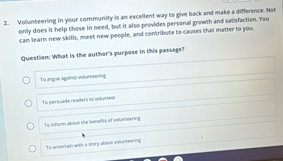 Volunteering in your community is an excellent way to give back and make a difference. Not
only does it help those in need, but it also provides personal growth and satisfaction. You
can learn new skills, meet new people, and contribute to causes that matter to you.
Question: What is the author's purpose in this passage?
To argue against volunteering
To persuade readers to volunteer
To inform about the benefits of volunteering
To entertain with a story about volunteering