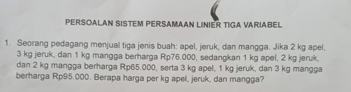 PERSOALAN SISTEM PERSAMAAN LINIER TIGA VARIABEL 
1. Seorang pedagang menjual tiga jenis buah: apel, jeruk, dan mangga. Jika 2 kg apel,
3 kg jeruk, dan 1 kg mangga berharga Rp76.000, sedangkan 1 kg apel, 2 kg jeruk, 
dan 2 kg mangga berharga Rp65.000, serta 3 kg apel, 1 kg jeruk, dan 3 kg mangga 
berharga Rp95.000. Berapa harga per kg apel, jeruk, dan mangga?