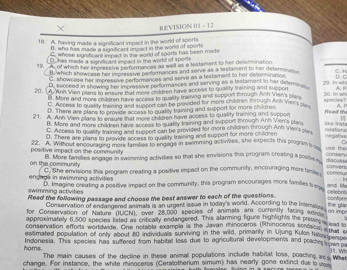 REVISION 01 - 12
18. A. having made a significant impact in the world of sports
B. who has made a significant impact in the world of sports
C, whose significant impact in the world of sports has been made
D. has made a significant impact in the world of sports
19. A of which her impressive performances as well as a testament to her determination
B. which showcase her impressive performances and serve as a testament to her determination C. H
C. showcase her impressive performances and serve as a testament to her determination D. C
D. succeed in showing her impressive performances and serving as a testament to her determination 29. In whi
20. (A Anh Vien plans to ensure that more children have access to quality training and support 30. In whi A. P
B. More and more children have access to quality training and support through Anh Vien's plans
C. Access to quality training and support can be provided for more children through Anh Vien's plan species?
D. There are plans to provide access to quality training and support for more children
A. P
21. A. Anh Vien plans to ensure that more children have access to quality training and support Read th [l]
B. More and more children have access to quality training and support through Anh Vien's plans like Insta
C. Access to quality training and support can be provided for more children through Anh Vien's plans relations
D. There are plans to provide access to quality training and support for more children
negative
22. A. Without encouraging more families to engage in swimming activities, she expects this program to ca use thei
positive impact on the community
conserv
B. More families engage in swimming activities so that she envisions this program creating a positive im discusse
on the community
convers
C. She envisions this program creating a positive impact on the community, encouraging more families commur
engage in swimming activities
H
D. Imagine creating a positive impact on the community, this program encourages more families to enga
and life
swimming activities celebriti
Read the following passage and choose the best answer to each of the questions.
conform
Conservation of endangered animals is an urgent issue in today's world. According to the International
the glar
for Conservation of Nature (IUCN), over 28,000 species of animals are currently facing extincin
on impr
approximately 6,500 species listed as critically endangered. This alarming figure highlights the pressing  lead to
conservation efforts worldwide. One notable example is the Javan rhinoceros (Rhinoceros sondaious  that c
estimated population of only about 80 individuals surviving in the wild, primarily in Ujung Kulon Nationa perspe
Indonesia. This species has suffered from habitat loss due to agricultural developments and poaching ty own pa
horns.
31. Wh
The main causes of the decline in these animal populations include habitat loss, poaching, and Whet
change. For instance, the white rhinoceros (Ceratotherium simum) has nearly gone extinct due to untr
