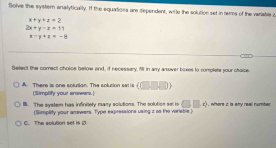 Solve the system analytically. If the equations are dependent, write the solution set in terms of the variable z
x+y+z=2
2x+y-z=11
x-y+z=-8
Select the correct choice below and, if necessary, fill in any answer boxes to complete your choice.
A. There is one solution. The solution set is  (□ ,□ ,□ ). 
(Simplify your answers.)
B. The system has infinitely many solutions. The solution set is  □ ,□ ,z , where z is any real number.
(Simplify your answers. Type expressions using z as the variable.)
C. The solution set is Ø.