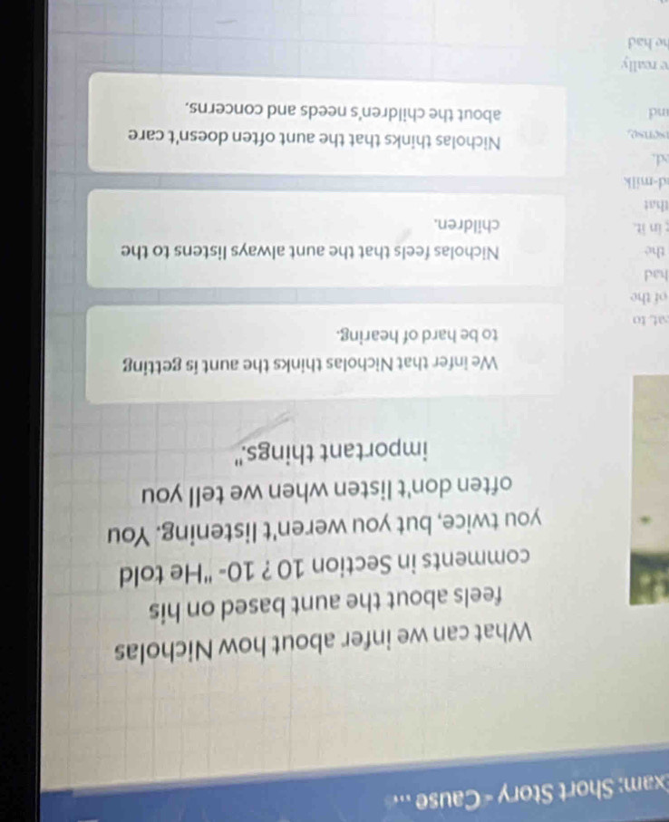 Exam: Short Story « Cause ..
What can we infer about how Nicholas
feels about the aunt based on his
comments in Section 10 ? 10 - "He told
you twice, but you weren't listening. You
often don't listen when we tell you
important things."
We infer that Nicholas thinks the aunt is getting
to be hard of hearing.
at to
of the
had
the Nicholas feels that the aunt always listens to the
in it. children.
that
d-milk
d.
sense
Nicholas thinks that the aunt often doesn't care
nd about the children's needs and concerns.
e really
he had